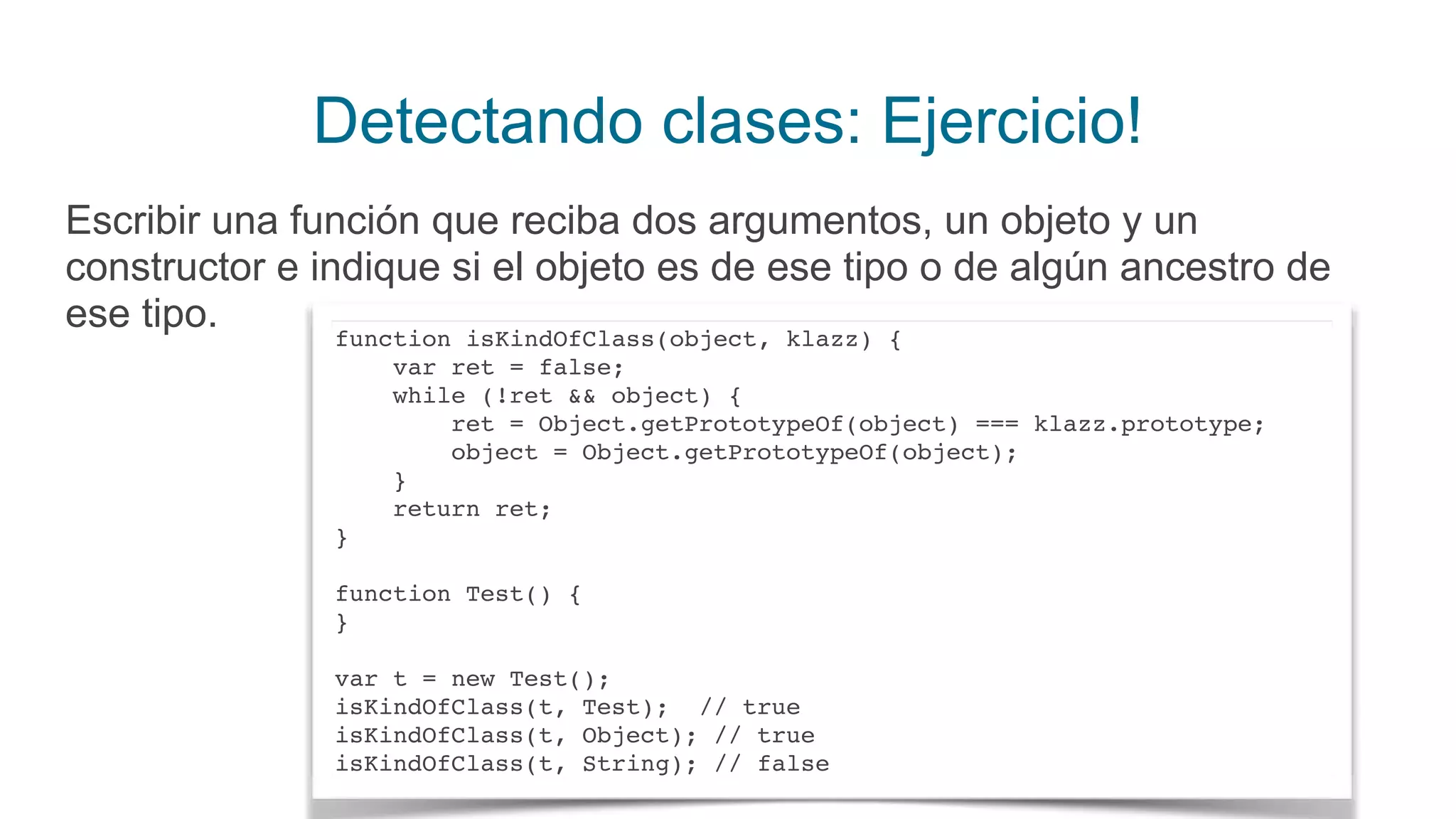 Detectando clases: Ejercicio!
Escribir una función que reciba dos argumentos, un objeto y un
constructor e indique si el objeto es de ese tipo o de algún ancestro de
ese tipo. function isKindOfClass(object, klazz) { 
var ret = false; 
while (!ret && object) { 
ret = Object.getPrototypeOf(object) === klazz.prototype; 
object = Object.getPrototypeOf(object); 
} 
return ret; 
}
 
function Test() {
}
var t = new Test(); 
isKindOfClass(t, Test); // true 
isKindOfClass(t, Object); // true 
isKindOfClass(t, String); // false
 