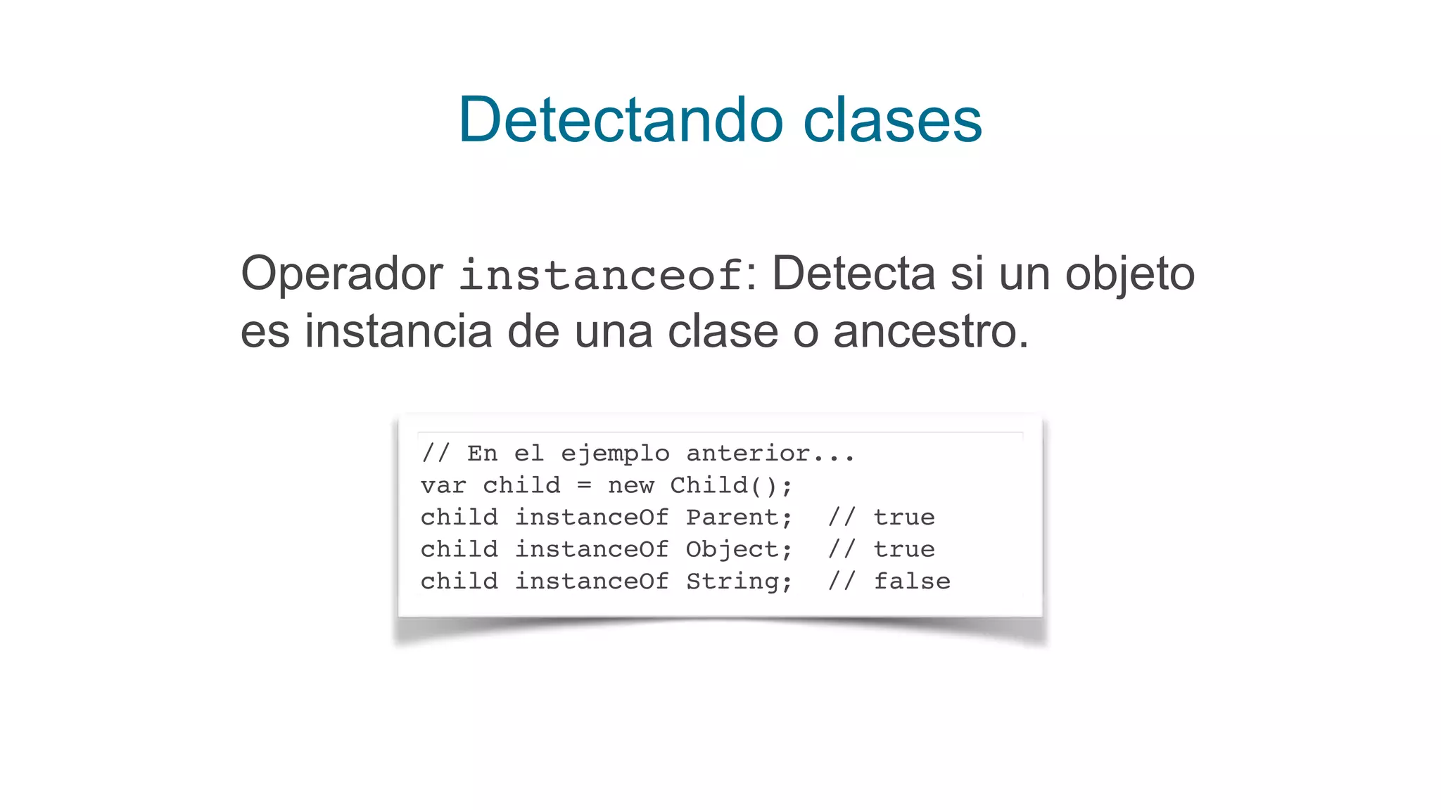 Detectando clases
Operador instanceof: Detecta si un objeto
es instancia de una clase o ancestro.
// En el ejemplo anterior...
var child = new Child();
child instanceOf Parent; // true
child instanceOf Object; // true
child instanceOf String; // false
 