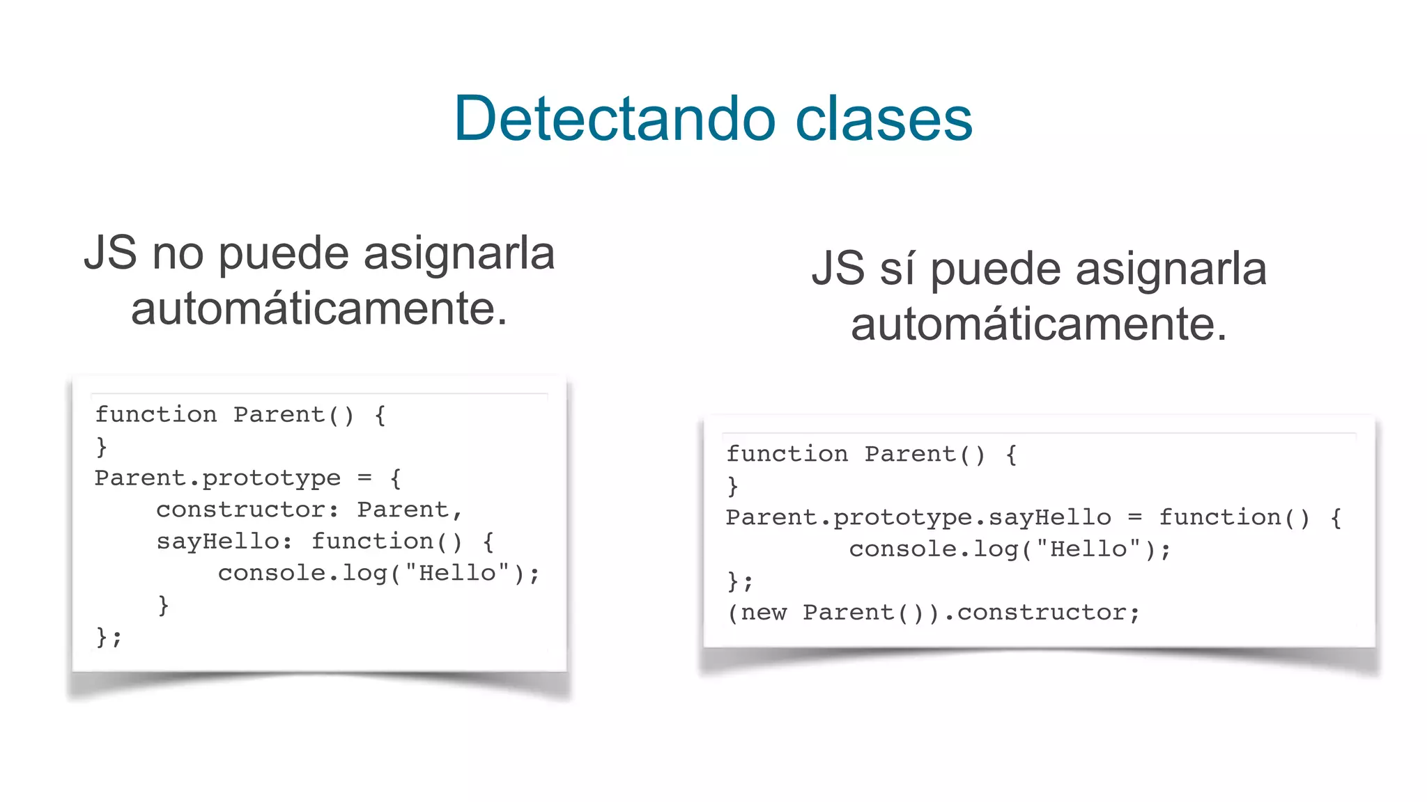 Detectando clases
JS no puede asignarla
automáticamente.
function Parent() {
}
Parent.prototype = {
constructor: Parent,
sayHello: function() {
console.log("Hello");
}
};
JS sí puede asignarla
automáticamente.
function Parent() {
}
Parent.prototype.sayHello = function() {
console.log("Hello");
};
(new Parent()).constructor;
 