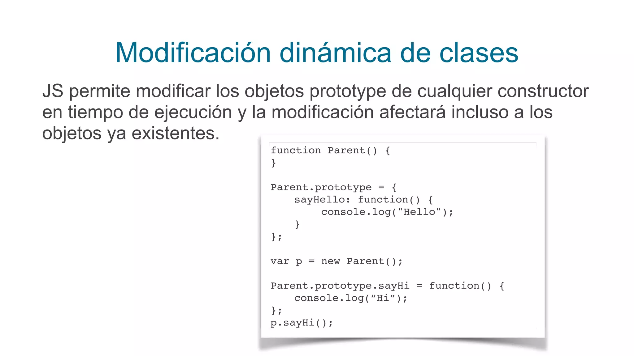Modificación dinámica de clases
JS permite modificar los objetos prototype de cualquier constructor
en tiempo de ejecución y la modificación afectará incluso a los
objetos ya existentes.
function Parent() {
}
Parent.prototype = {
sayHello: function() {
console.log("Hello");
}
};
var p = new Parent();
Parent.prototype.sayHi = function() {
console.log(“Hi”);
};
p.sayHi();
 