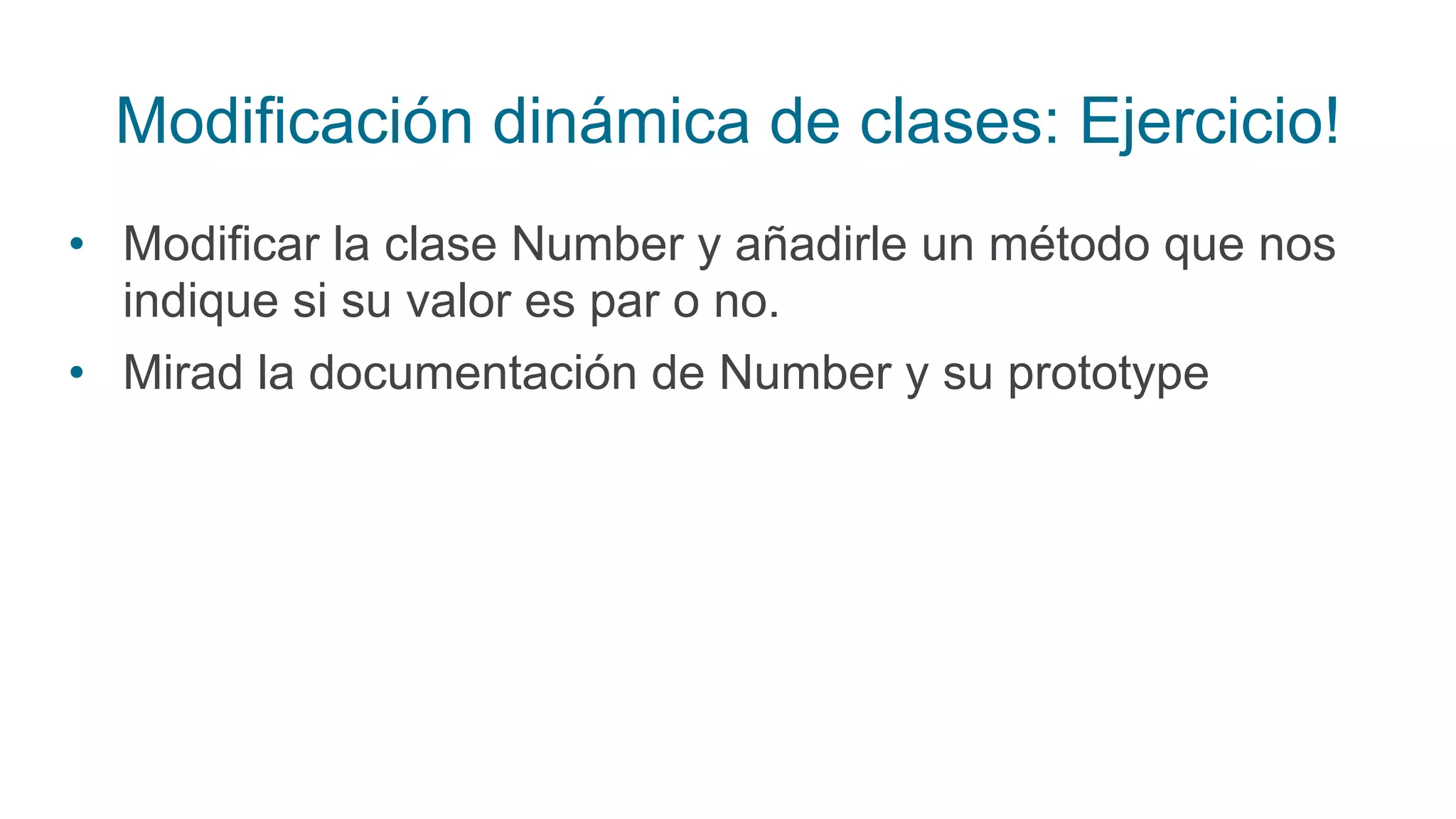 Modificación dinámica de clases: Ejercicio!
• Modificar la clase Number y añadirle un método que nos
indique si su valor es par o no.
• Mirad la documentación de Number y su prototype
 
