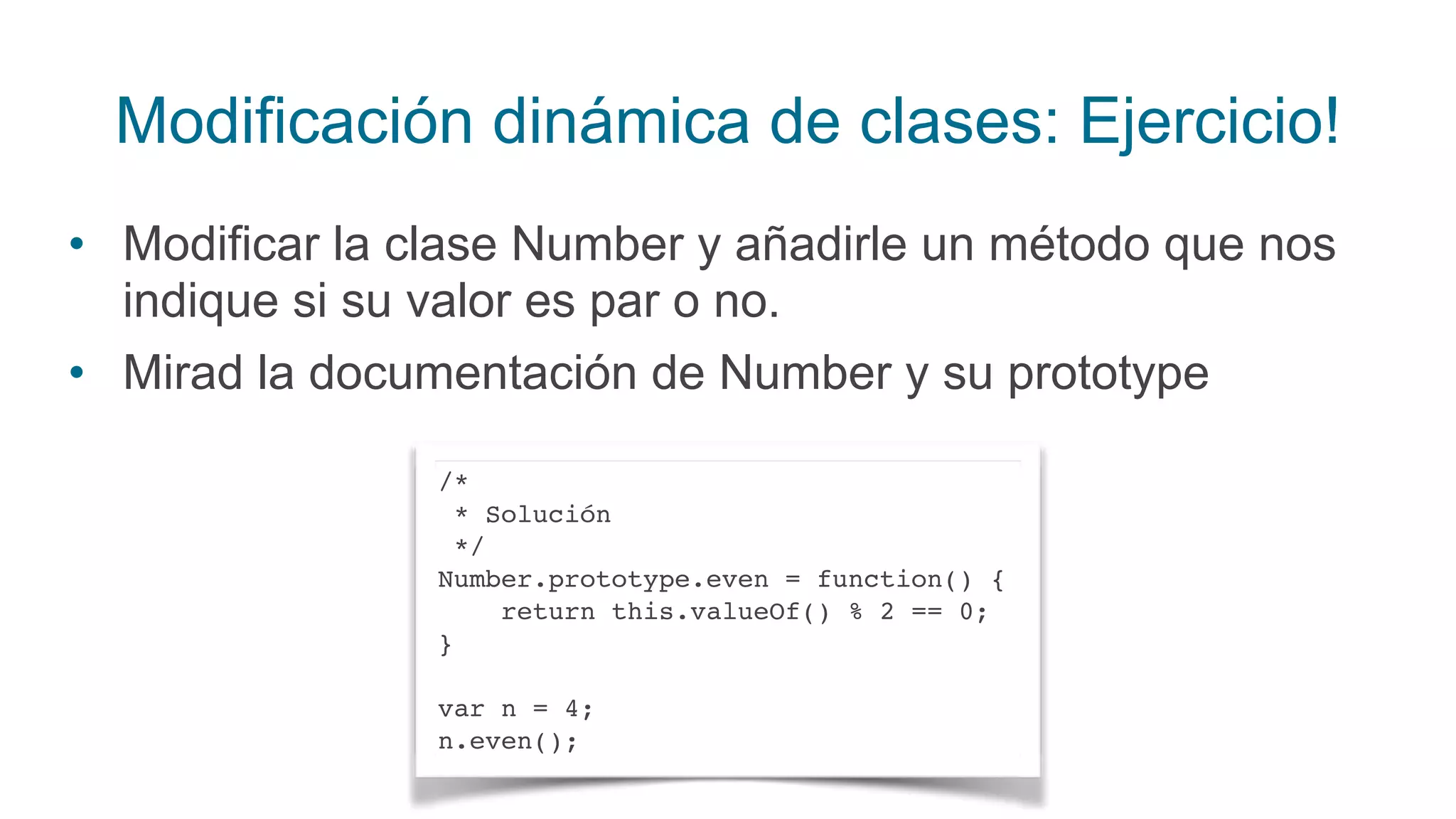 Modificación dinámica de clases: Ejercicio!
• Modificar la clase Number y añadirle un método que nos
indique si su valor es par o no.
• Mirad la documentación de Number y su prototype
/*
* Solución
*/
Number.prototype.even = function() {
return this.valueOf() % 2 == 0;
}
var n = 4;
n.even();
 