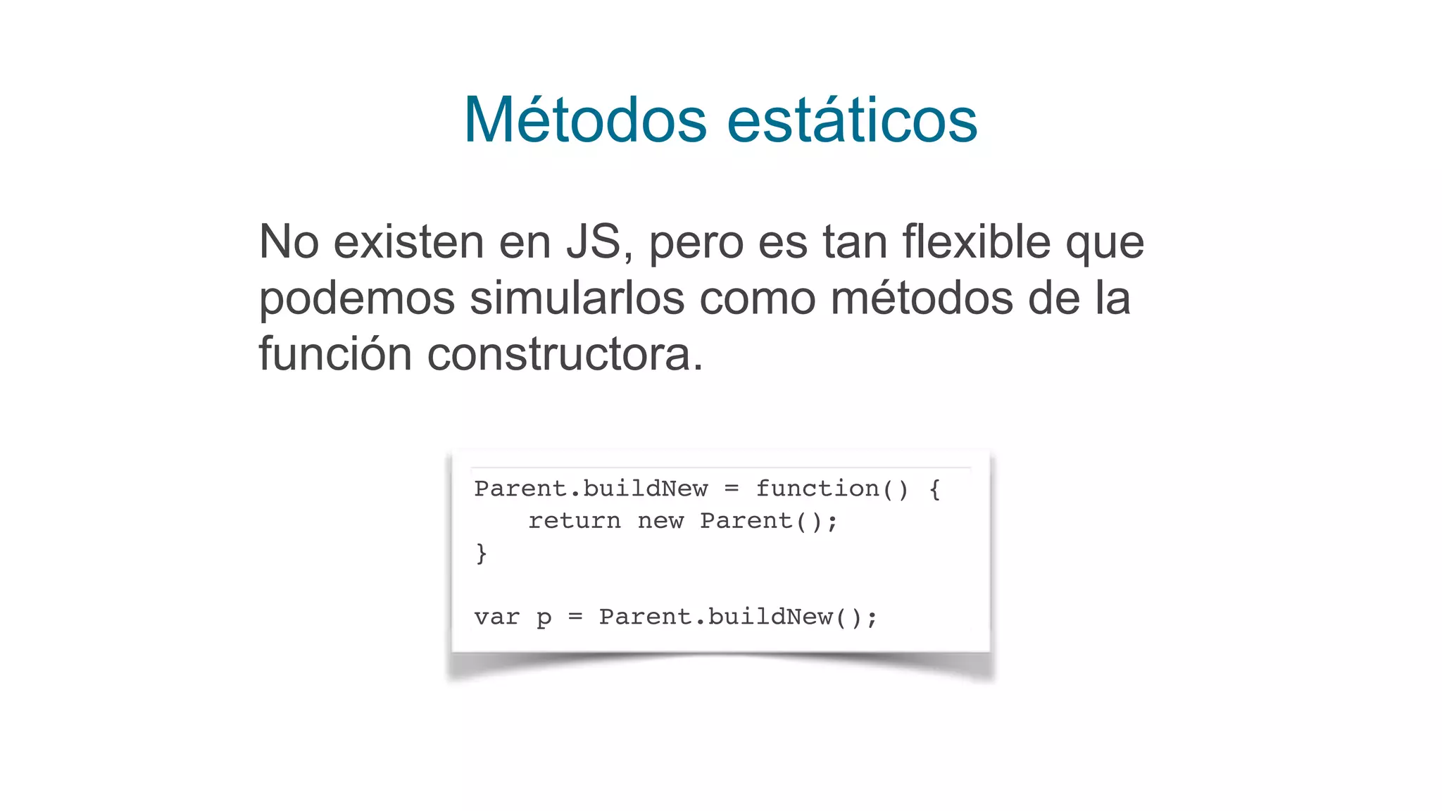 Métodos estáticos
No existen en JS, pero es tan flexible que
podemos simularlos como métodos de la
función constructora.
Parent.buildNew = function() {
return new Parent();
}
var p = Parent.buildNew();
 