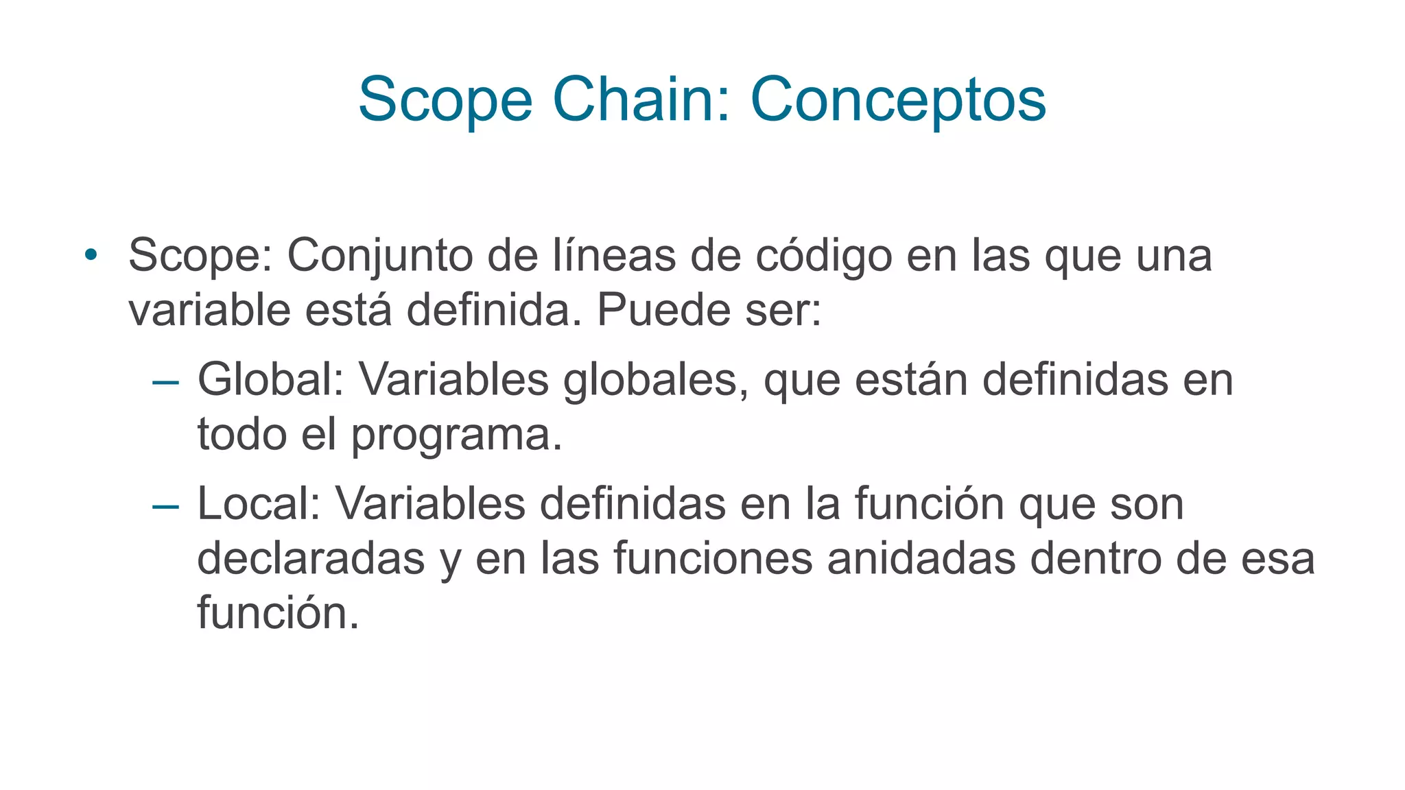 Scope Chain: Conceptos
• Scope: Conjunto de líneas de código en las que una
variable está definida. Puede ser:
– Global: Variables globales, que están definidas en
todo el programa.
– Local: Variables definidas en la función que son
declaradas y en las funciones anidadas dentro de esa
función.
 