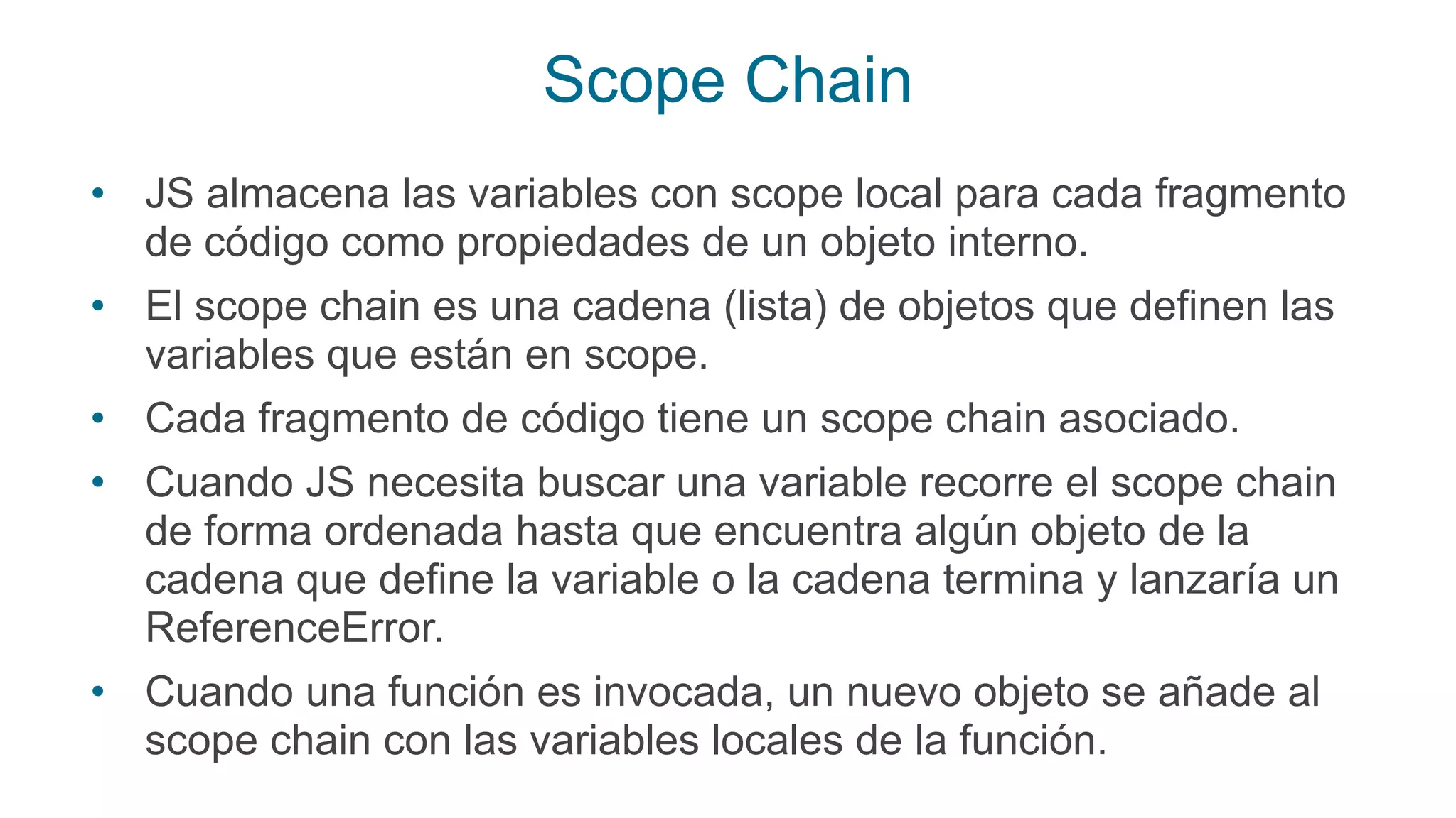 Scope Chain
• JS almacena las variables con scope local para cada fragmento
de código como propiedades de un objeto interno.
• El scope chain es una cadena (lista) de objetos que definen las
variables que están en scope.
• Cada fragmento de código tiene un scope chain asociado.
• Cuando JS necesita buscar una variable recorre el scope chain
de forma ordenada hasta que encuentra algún objeto de la
cadena que define la variable o la cadena termina y lanzaría un
ReferenceError.
• Cuando una función es invocada, un nuevo objeto se añade al
scope chain con las variables locales de la función.
 