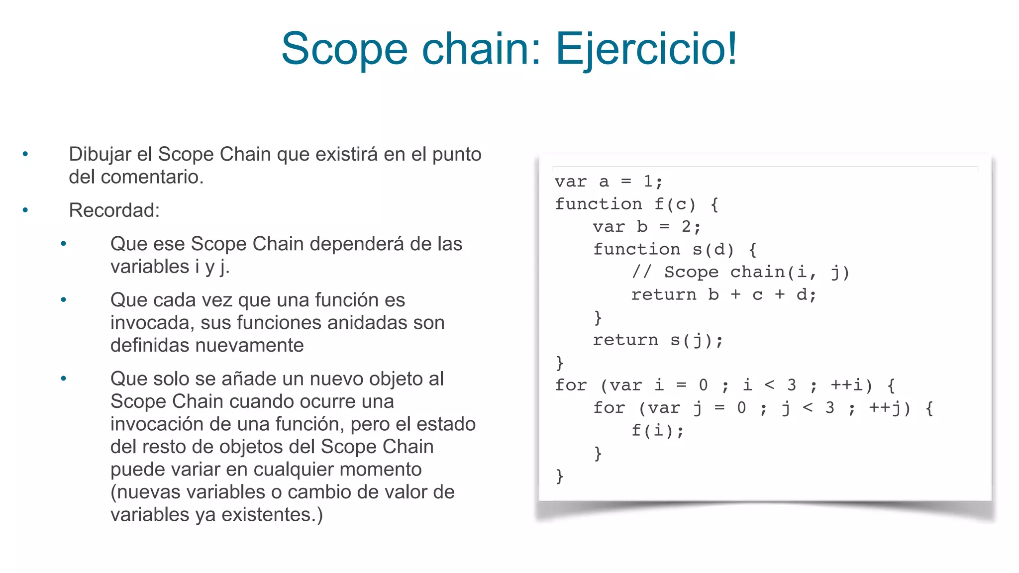 Scope chain: Ejercicio!
var a = 1;
function f(c) {
var b = 2;
function s(d) {
// Scope chain(i, j)
return b + c + d;
}
return s(j);
}
for (var i = 0 ; i < 3 ; ++i) {
for (var j = 0 ; j < 3 ; ++j) {
f(i);
}
}
• Dibujar el Scope Chain que existirá en el punto
del comentario.
• Recordad:
• Que ese Scope Chain dependerá de las
variables i y j.
• Que cada vez que una función es
invocada, sus funciones anidadas son
definidas nuevamente
• Que solo se añade un nuevo objeto al
Scope Chain cuando ocurre una
invocación de una función, pero el estado
del resto de objetos del Scope Chain
puede variar en cualquier momento
(nuevas variables o cambio de valor de
variables ya existentes.)
 