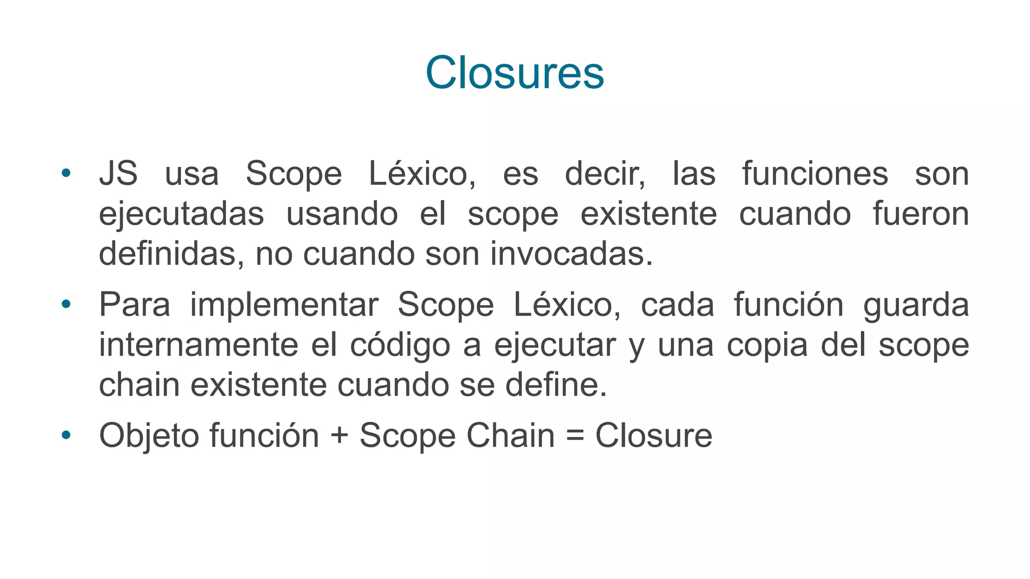 Closures
• JS usa Scope Léxico, es decir, las funciones son
ejecutadas usando el scope existente cuando fueron
definidas, no cuando son invocadas.
• Para implementar Scope Léxico, cada función guarda
internamente el código a ejecutar y una copia del scope
chain existente cuando se define.
• Objeto función + Scope Chain = Closure
 