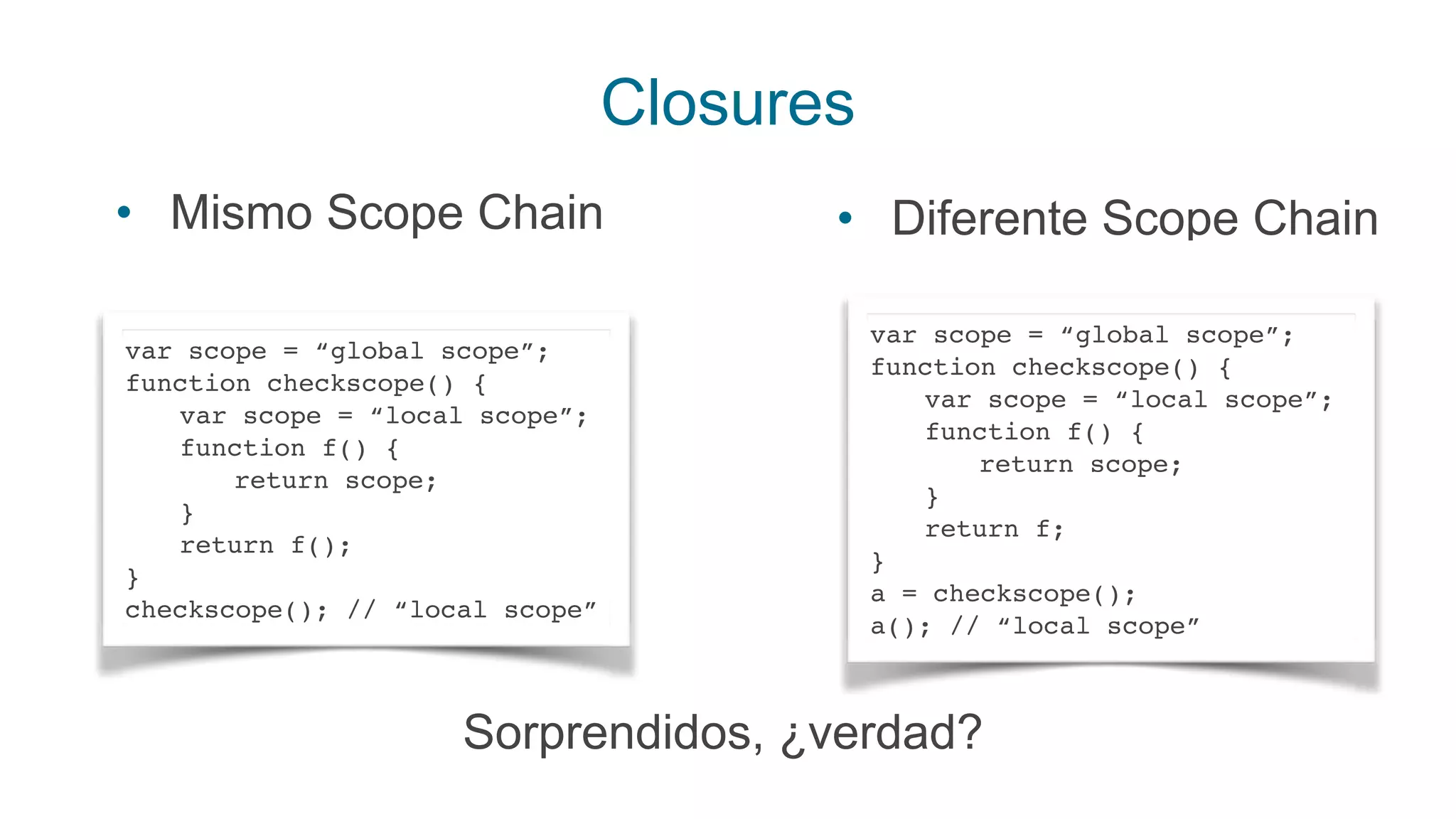 Closures
• Mismo Scope Chain
var scope = “global scope”;
function checkscope() {
var scope = “local scope”;
function f() {
return scope;
}
return f();
}
checkscope(); // “local scope”
• Diferente Scope Chain
var scope = “global scope”;
function checkscope() {
var scope = “local scope”;
function f() {
return scope;
}
return f;
}
a = checkscope();
a(); // “local scope”
Sorprendidos, ¿verdad?
 