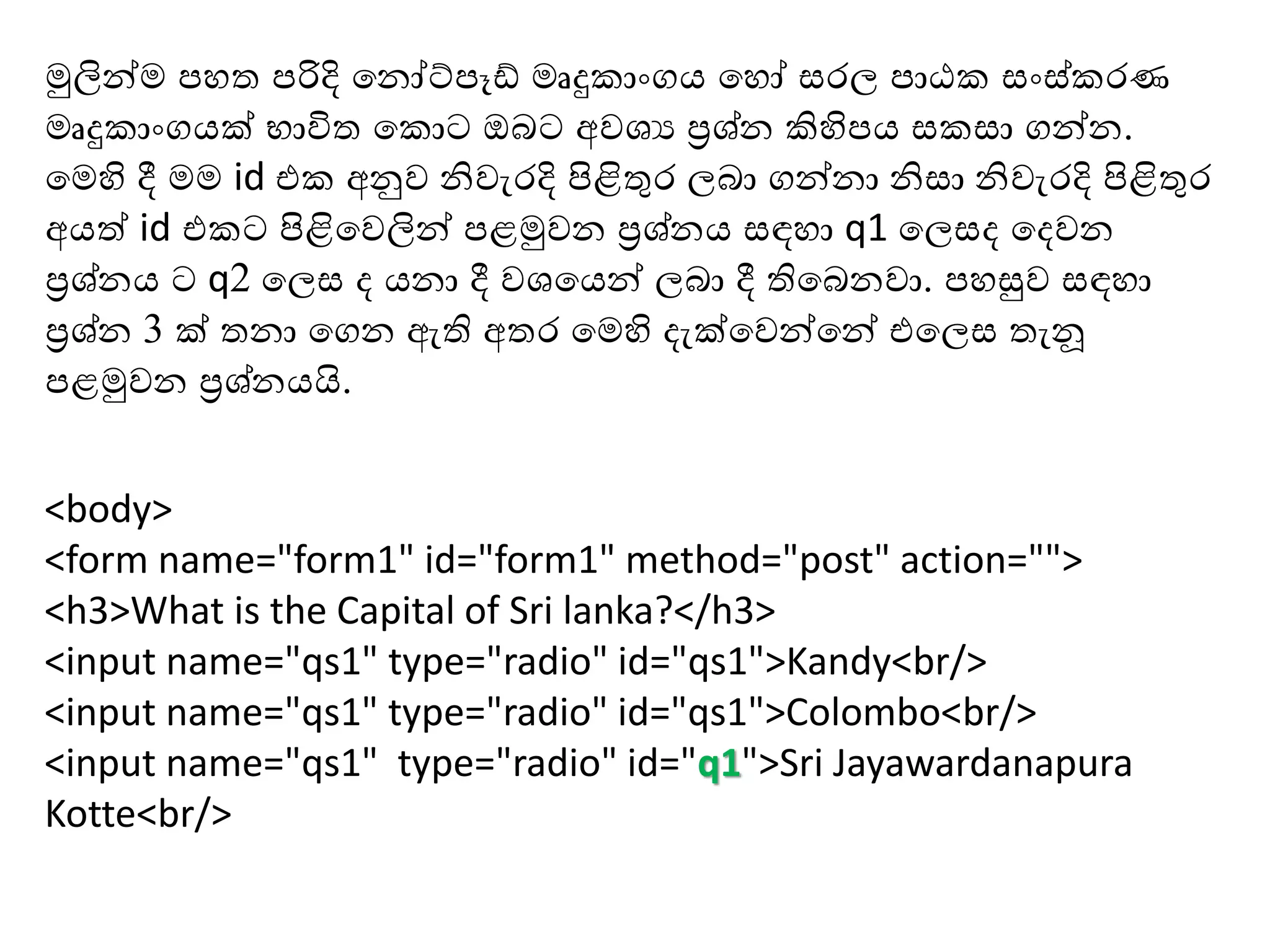 <body>
<form name="form1" id="form1" method="post" action="">
<h3>What is the Capital of Sri lanka?</h3>
<input name="qs1" type="radio" id="qs1">Kandy<br/>
<input name="qs1" type="radio" id="qs1">Colombo<br/>
<input name="qs1" type="radio" id="q1">Sri Jayawardanapura
Kotte<br/>
මුලින්ම ප ත පරිදි හනෝට්පෑඩ් මෘදු ාාංගය හ ෝ රල පාඨ ාං ් රණ
මෘදු ාාංගයක් භාවිත හ ොට ඔබට අවශය ප්‍රශ්න කිහිපය ා ගන්න.
හමහි දී මම id එ අනුව නිවැරදි පිළිතුර ලබා ගන්නා නි ා නිවැරදි පිළිතුර
අයත් id එ ට පිළිහවලින් පළමුවන ප්‍රශ්නය ඳ ා q1 හල ද හදවන
ප්‍රශ්නය ට q2 හල ද යනා දී වශහයන් ලබා දී තිහබනවා. ප සුව ඳ ා
ප්‍රශ්න 3 ක් තනා හගන ඇති අතර හමහි දැක්හවන්හන් එහල තැනූ
පළමුවන ප්‍රශ්නයයි.
 