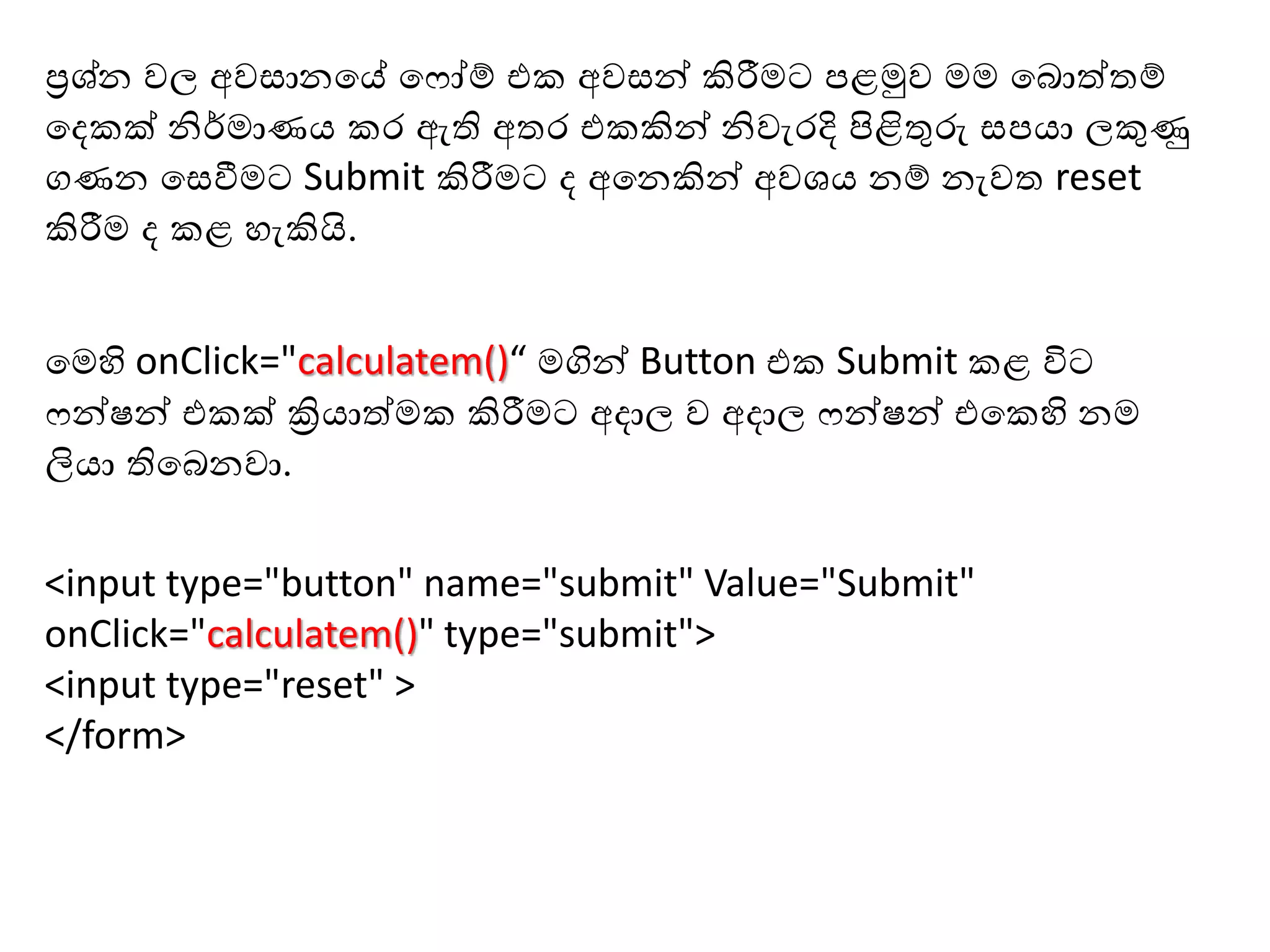 <input type="button" name="submit" Value="Submit"
onClick="calculatem()" type="submit">
<input type="reset" >
</form>
හමහි onClick="calculatem()“ මගින් Button එ Submit ළ විට
ෆන්ෂන් එ ක් ක්‍රියාත්ම කිරීමට අදාල ව අදාල ෆන්ෂන් එහ හි නම
ලියා තිහබනවා.
ප්‍රශ්න වල අව ානහේ හෆෝේ එ අව න් කිරීමට පළමුව මම හබොත්තේ
හද ක් නිර්මාණය ර ඇති අතර එ කින් නිවැරදි පිළිතුරු පයා ලකුණු
ගණන හ වීමට Submit කිරීමට ද අහනකින් අවශය නේ නැවත reset
කිරීම ද ළ ැකියි.
 