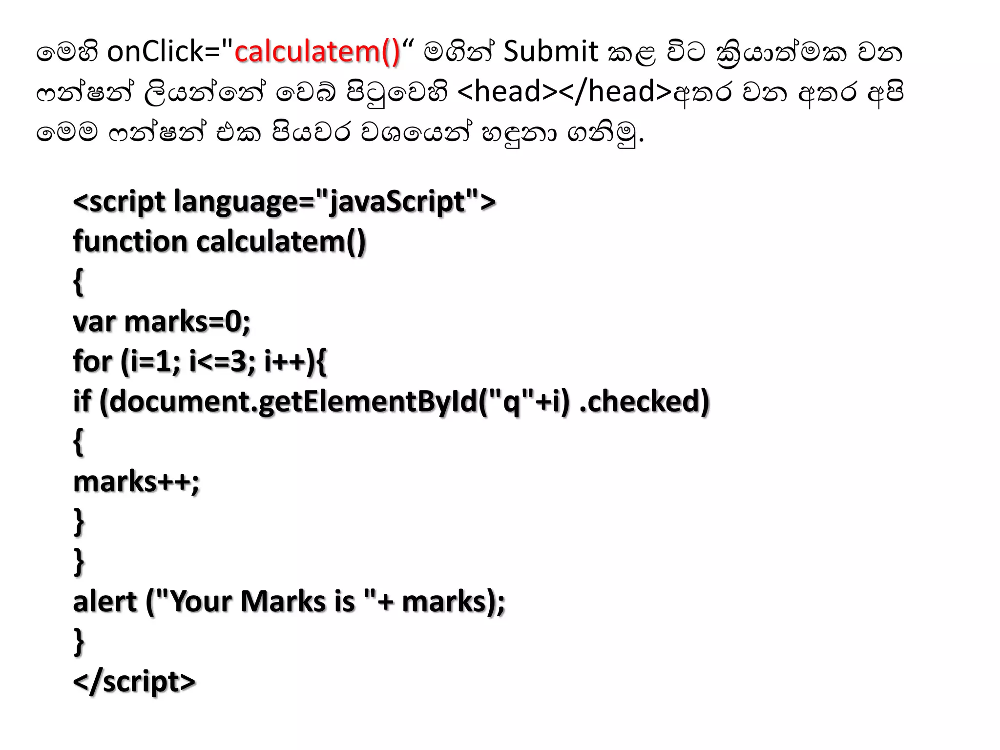 <script language="javaScript">
function calculatem()
{
var marks=0;
for (i=1; i<=3; i++){
if (document.getElementById("q"+i) .checked)
{
marks++;
}
}
alert ("Your Marks is "+ marks);
}
</script>
හමහි onClick="calculatem()“ මගින් Submit ළ විට ක්‍රියාත්ම වන
ෆන්ෂන් ලියන්හන් හවබ් පිටුහවහි <head></head>අතර වන අතර අපි
හමම ෆන්ෂන් එ පියවර වශහයන් ඳුනා ගනිමු.
 