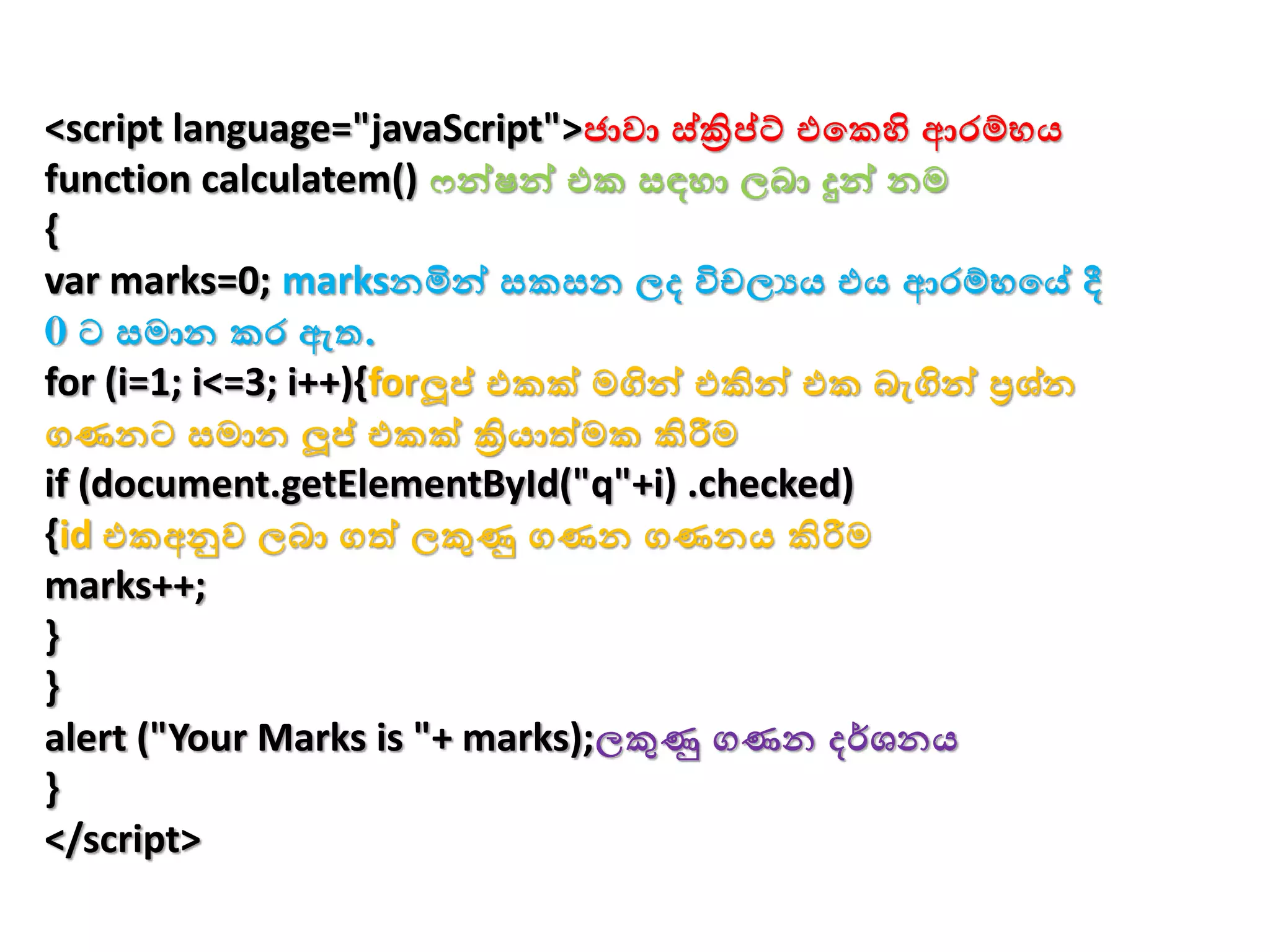<script language="javaScript">ජාො ස්ක්‍රිප්ට් එවකහි ආරම්භය
function calculatem() ෆන්ෂන් එක සඳහා ලබා දුන් නම
{
var marks=0; marksනමින් සකසන ලද විචලයය එය ආරම්භවේ දී
0 ට සමාන කර ඇත.
for (i=1; i<=3; i++){forලූප් එකක් මගින් එකින් එක බැගින් ප්‍රශ්න
ගණනට සමාන ලූප් එකක් ක්‍රියාත්මක කිරීම
if (document.getElementById("q"+i) .checked)
{id එකඅනුෙ ලබා ගත් ලකුණු ගණන ගණනය කිරීම
marks++;
}
}
alert ("Your Marks is "+ marks);ලකුණු ගණන දර්ශනය
}
</script>
 