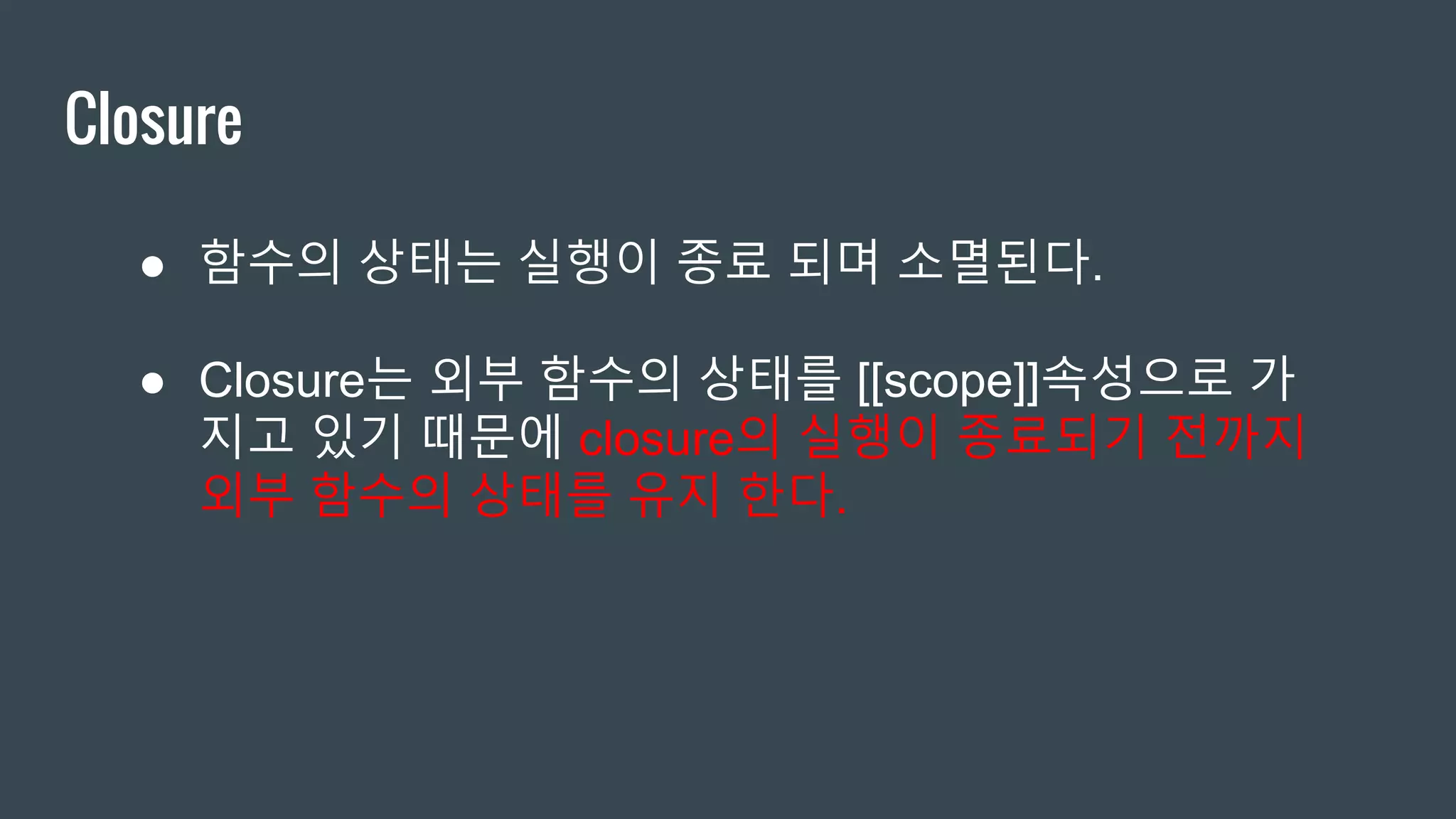 Closure ● 함수의 상태는 실행이 종료 되며 소멸된다. ● Closure는 외부 함수의 상태를 [[scope]]속성으로 가 지고 있기 때문에 closure의 실행이 종료되기 전까지 외부 함수의 상태를 유지 한다. 