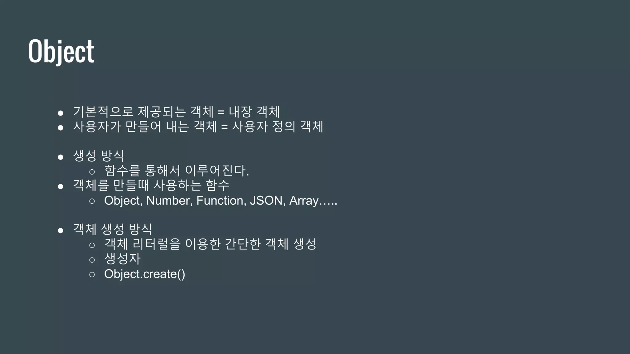 Object ● 기본적으로 제공되는 객체 = 내장 객체 ● 사용자가 만들어 내는 객체 = 사용자 정의 객체 ● 생성 방식 ○ 함수를 통해서 이루어진다. ● 객체를 만들때 사용하는 함수 ○ Object, Number, Function, JSON, Array….. ● 객체 생성 방식 ○ 객체 리터럴을 이용한 간단한 객체 생성 ○ 생성자 ○ Object.create() 