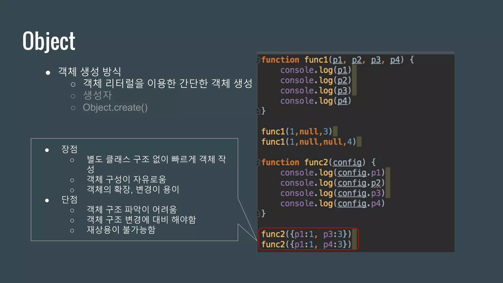 Object ● 객체 생성 방식 ○ 객체 리터럴을 이용한 간단한 객체 생성 ○ 생성자 ○ Object.create() ● 장점 ○ 별도 클래스 구조 없이 빠르게 객체 작 성 ○ 객체 구성이 자유로움 ○ 객체의 확장, 변경이 용이 ● 단점 ○ 객체 구조 파악이 어려움 ○ 객체 구조 변경에 대비 해야함 ○ 재상용이 불가능함 