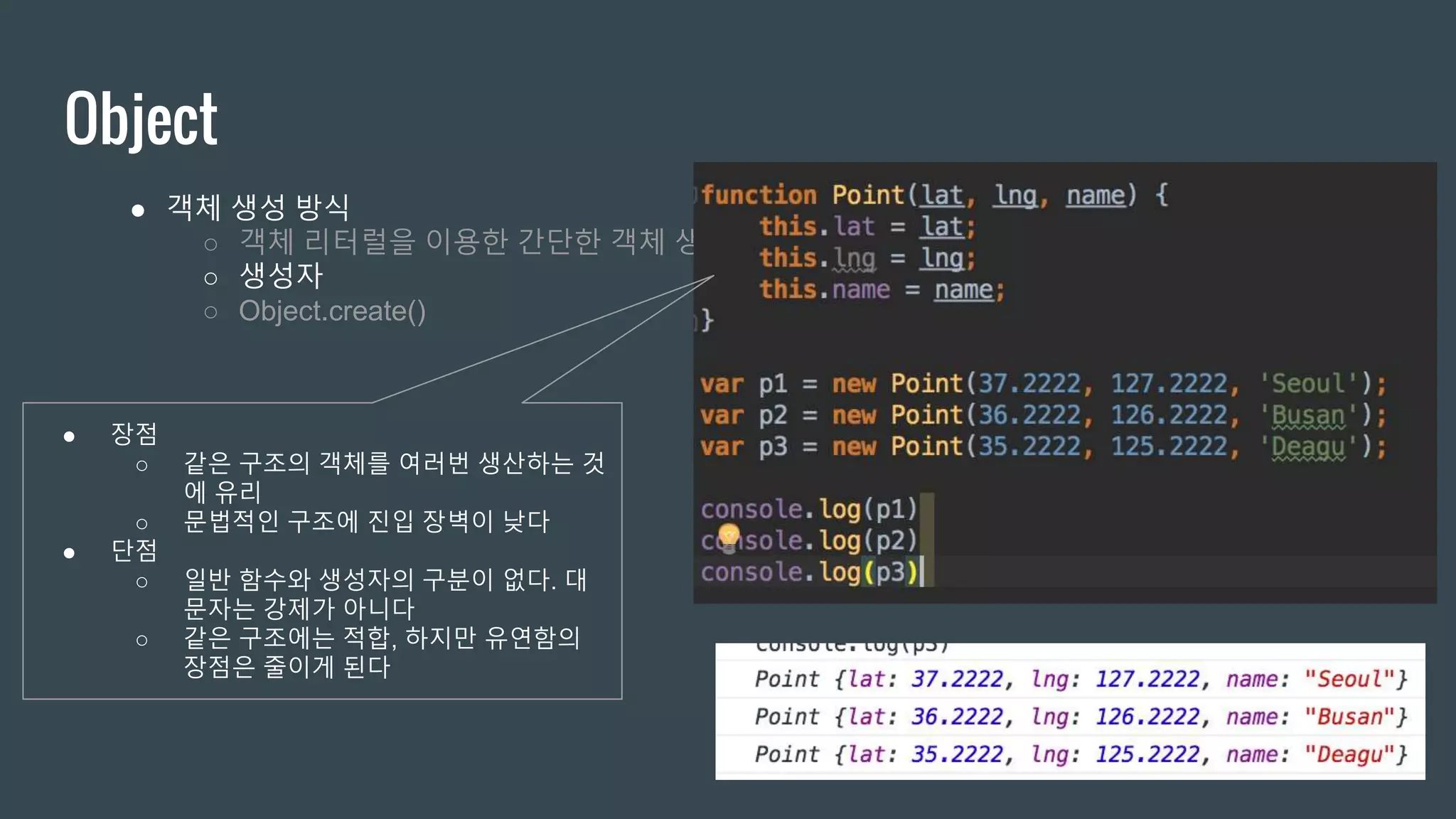 Object ● 객체 생성 방식 ○ 객체 리터럴을 이용한 간단한 객체 생성 ○ 생성자 ○ Object.create() ● 장점 ○ 같은 구조의 객체를 여러번 생산하는 것 에 유리 ○ 문법적인 구조에 진입 장벽이 낮다 ● 단점 ○ 일반 함수와 생성자의 구분이 없다. 대 문자는 강제가 아니다 ○ 같은 구조에는 적합, 하지만 유연함의 장점은 줄이게 된다 