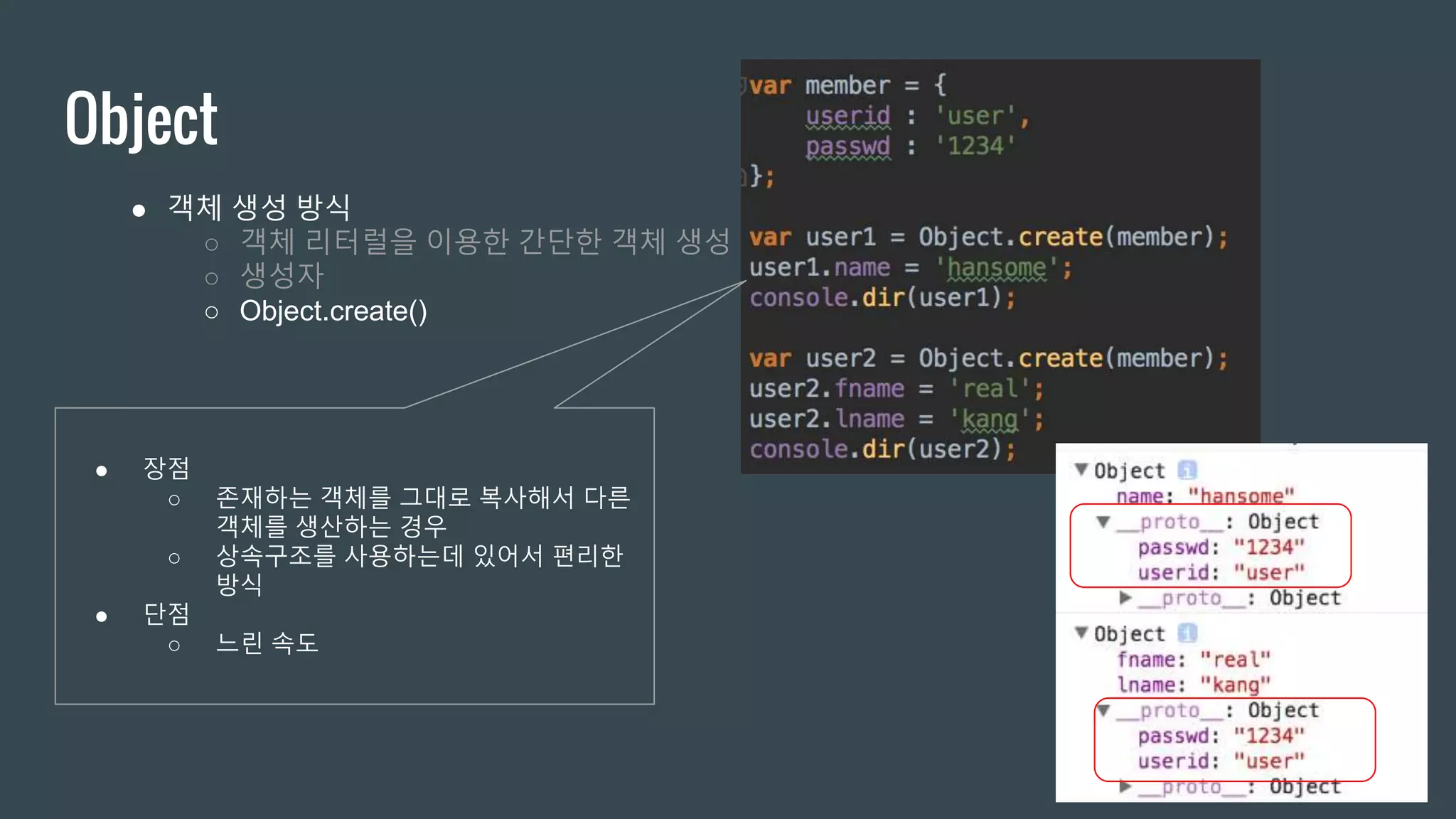 Object ● 객체 생성 방식 ○ 객체 리터럴을 이용한 간단한 객체 생성 ○ 생성자 ○ Object.create() ● 장점 ○ 존재하는 객체를 그대로 복사해서 다른 객체를 생산하는 경우 ○ 상속구조를 사용하는데 있어서 편리한 방식 ● 단점 ○ 느린 속도 