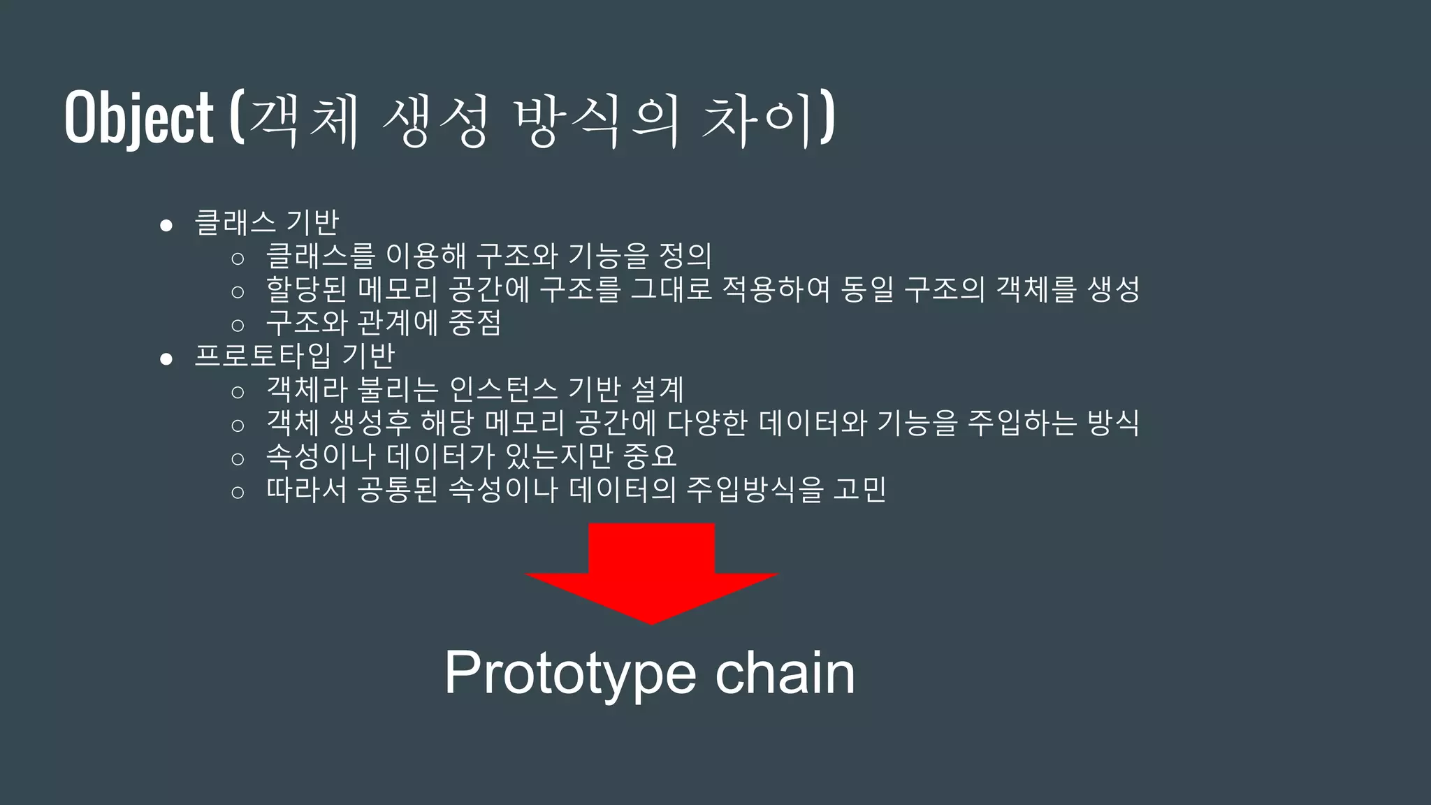 Object (객체 생성 방식의 차이) ● 클래스 기반 ○ 클래스를 이용해 구조와 기능을 정의 ○ 할당된 메모리 공간에 구조를 그대로 적용하여 동일 구조의 객체를 생성 ○ 구조와 관계에 중점 ● 프로토타입 기반 ○ 객체라 불리는 인스턴스 기반 설계 ○ 객체 생성후 해당 메모리 공간에 다양한 데이터와 기능을 주입하는 방식 ○ 속성이나 데이터가 있는지만 중요 ○ 따라서 공통된 속성이나 데이터의 주입방식을 고민 Prototype chain 