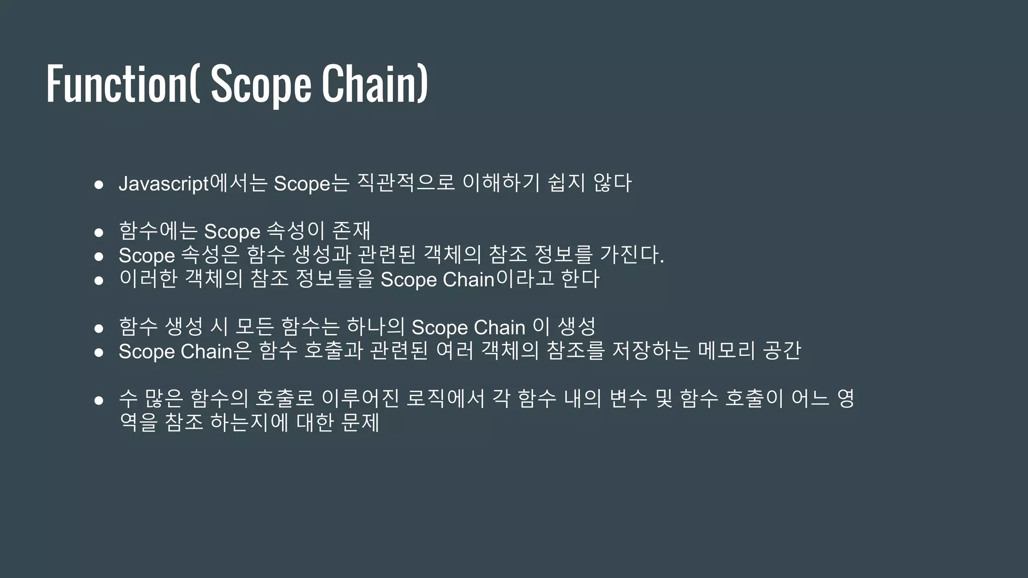 Function( Scope Chain) ● Javascript에서는 Scope는 직관적으로 이해하기 쉽지 않다 ● 함수에는 Scope 속성이 존재 ● Scope 속성은 함수 생성과 관련된 객체의 참조 정보를 가진다. ● 이러한 객체의 참조 정보들을 Scope Chain이라고 한다 ● 함수 생성 시 모든 함수는 하나의 Scope Chain 이 생성 ● Scope Chain은 함수 호출과 관련된 여러 객체의 참조를 저장하는 메모리 공간 ● 수 많은 함수의 호출로 이루어진 로직에서 각 함수 내의 변수 및 함수 호출이 어느 영 역을 참조 하는지에 대한 문제 