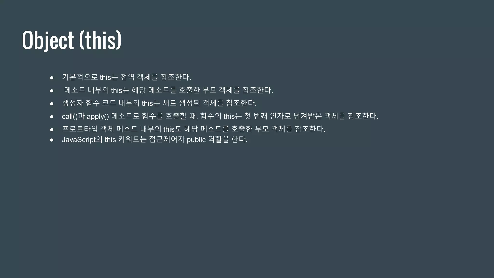 Object (this) ● 기본적으로 this는 전역 객체를 참조한다. ● 메소드 내부의 this는 해당 메소드를 호출한 부모 객체를 참조한다. ● 생성자 함수 코드 내부의 this는 새로 생성된 객체를 참조한다. ● call()과 apply() 메소드로 함수를 호출할 때, 함수의 this는 첫 번째 인자로 넘겨받은 객체를 참조한다. ● 프로토타입 객체 메소드 내부의 this도 해당 메소드를 호출한 부모 객체를 참조한다. ● JavaScript의 this 키워드는 접근제어자 public 역할을 한다. 