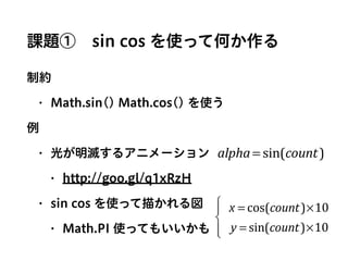 課題① sin cos を使って何か作る
制約
• Math.sin() Math.cos() を使う
例
• 光が明滅するアニメーション
• http://goo.gl/q1xRzH
• sin cos を使って描かれる図
• Math.PI 使ってもいいかも
alpha = sin(count)
x = cos(count)×10
y = sin(count)×10
⎧
⎨
⎪
⎩⎪
 