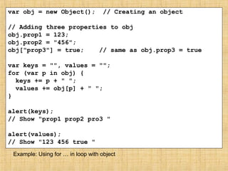var obj = new Object(); // Creating an object
// Adding three properties to obj
obj.prop1 = 123;
obj.prop2 = "456";
obj["prop3"] = true; // same as obj.prop3 = true
var keys = "", values = "";
for (var p in obj) {
keys += p + " ";
values += obj[p] + " ";
}
alert(keys);
// Show "prop1 prop2 pro3 "
alert(values);
// Show "123 456 true "
Example: Using for … in loop with object
 