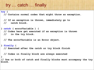 try … catch … finally
try {
// Contains normal codes that might throw an exception.
// If an exception is thrown, immediately go to
// catch block.
} catch ( errorVariable ) {
// Codes here get executed if an exception is thrown
// in the try block.
// The errorVariable is an Error object.
} finally {
// Executed after the catch or try block finish
// Codes in finally block are always executed
}
// One or both of catch and finally blocks must accompany the try
block.
 