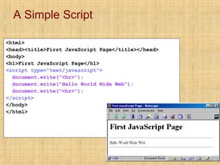 A Simple Script
<html>
<head><title>First JavaScript Page</title></head>
<body>
<h1>First JavaScript Page</h1>
<script type="text/javascript">
document.write("<hr>");
document.write("Hello World Wide Web");
document.write("<hr>");
</script>
</body>
</html>
 
