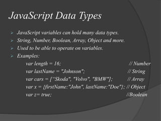 JavaScript Data Types
 JavaScript variables can hold many data types.
 String, Number, Boolean, Array, Object and more.
 Used to be able to operate on variables.
 Examples:
var length = 16; // Number
var lastName = "Johnson"; // String
var cars = [“Skoda", "Volvo", "BMW"]; // Array
var x = {firstName:"John", lastName:"Doe"}; // Object
var z= true; //Boolean
 