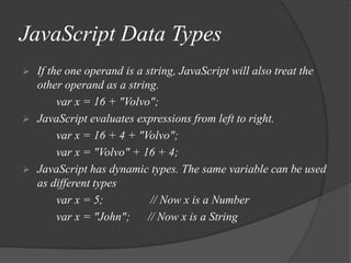 JavaScript Data Types
 If the one operand is a string, JavaScript will also treat the
other operand as a string.
var x = 16 + "Volvo";
 JavaScript evaluates expressions from left to right.
var x = 16 + 4 + "Volvo";
var x = "Volvo" + 16 + 4;
 JavaScript has dynamic types. The same variable can be used
as different types
var x = 5; // Now x is a Number
var x = "John"; // Now x is a String
 
