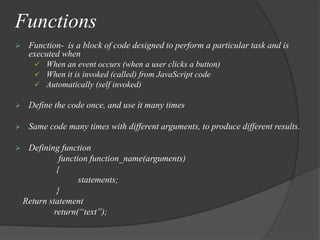 Functions
 Function- is a block of code designed to perform a particular task and is
executed when
 When an event occurs (when a user clicks a button)
 When it is invoked (called) from JavaScript code
 Automatically (self invoked)
 Define the code once, and use it many times
 Same code many times with different arguments, to produce different results.
 Defining function
function function_name(arguments)
{
statements;
}
Return statement
return(“text”);
 