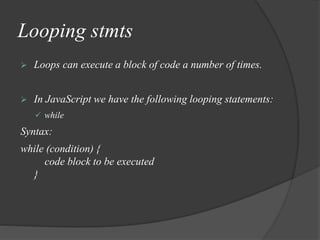 Looping stmts
 Loops can execute a block of code a number of times.
 In JavaScript we have the following looping statements:
 while
Syntax:
while (condition) {
code block to be executed
}
 
