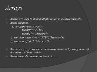 Arrays
 Arrays are used to store multiple values in a single variable.
 Array creation :
1. var team=new Array();
team[0]=“FTD";
team[1]=“Mercury";
2. var team=new Array(“FTD",“Mercury");
3. var team=[“ftd",“Mercury“];
 Access an Array: we can access array elements by using name of
the array and index value.
 Array methods : length, sort and etc …
 