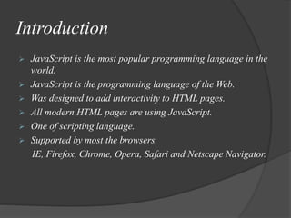 Introduction
 JavaScript is the most popular programming language in the
world.
 JavaScript is the programming language of the Web.
 Was designed to add interactivity to HTML pages.
 All modern HTML pages are using JavaScript.
 One of scripting language.
 Supported by most the browsers
IE, Firefox, Chrome, Opera, Safari and Netscape Navigator.
 