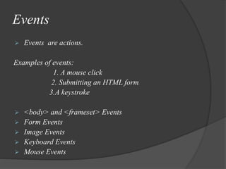Events
 Events are actions.
Examples of events:
1. A mouse click
2. Submitting an HTML form
3.A keystroke
 <body> and <frameset> Events
 Form Events
 Image Events
 Keyboard Events
 Mouse Events
 