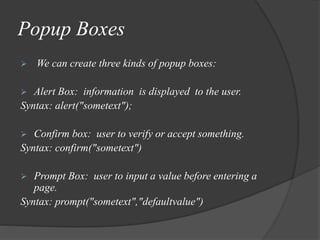 Popup Boxes
 We can create three kinds of popup boxes:
 Alert Box: information is displayed to the user.
Syntax: alert("sometext");
 Confirm box: user to verify or accept something.
Syntax: confirm("sometext")
 Prompt Box: user to input a value before entering a
page.
Syntax: prompt("sometext","defaultvalue")
 