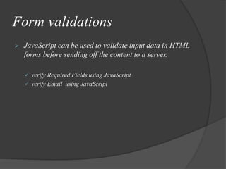 Form validations
 JavaScript can be used to validate input data in HTML
forms before sending off the content to a server.
 verify Required Fields using JavaScript
 verify Email using JavaScript
 
