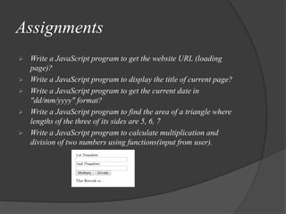 Assignments
 Write a JavaScript program to get the website URL (loading
page)?
 Write a JavaScript program to display the title of current page?
 Write a JavaScript program to get the current date in
"dd/mm/yyyy" format?
 Write a JavaScript program to find the area of a triangle where
lengths of the three of its sides are 5, 6, 7
 Write a JavaScript program to calculate multiplication and
division of two numbers using functions(input from user).
 
