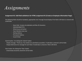 Assignments
Assignment #1: Add field validations for HTML assignment #1 (Create an Employee Information Page)
The following fields should be mandatory, appropriate error message should display if the field is left blank or entered with
invalid data.
• Name field : Accept only alphabets and Max 20 characters.
• DOB (DD/MM/YYYY)
• What do you do Section
• Team Members text area
• Mailing Address
• Permanent Address
• Email ID field
Submit button : On clicking the ‘Submit’ button
• Display message: “Thank you. Your details are submitted successfully”, if valid data is entered in all the fields
• Display field level error message for each field, if invalid data is entered or filed is left blank.
Clear button: On clicking the ‘Clear’ button
• Entered data should be cleared for all the fields.
 