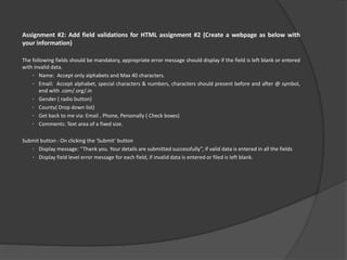 Assignment #2: Add field validations for HTML assignment #2 (Create a webpage as below with
your information)
The following fields should be mandatory, appropriate error message should display if the field is left blank or entered
with invalid data.
• Name: Accept only alphabets and Max 40 characters.
• Email: Accept alphabet, special characters & numbers, characters should present before and after @ symbol,
end with .com/.org/.in
• Gender ( radio button)
• County( Drop down list)
• Get back to me via: Email , Phone, Personally ( Check boxes)
• Comments: Text area of a fixed size.
Submit button : On clicking the ‘Submit’ button
• Display message: “Thank you. Your details are submitted successfully”, if valid data is entered in all the fields
• Display field level error message for each field, if invalid data is entered or filed is left blank.
 