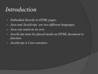 Introduction
 Embedded directly in HTML pages.
 Java and JavaScript are two different languages.
 Java can stand on its own.
 JavaScript must be placed inside an HTML document to
function.
 JavaScript is Case-sensitive.
 