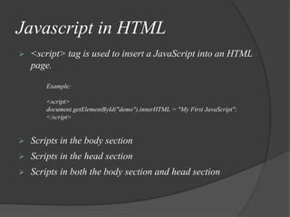 Javascript in HTML
 <script> tag is used to insert a JavaScript into an HTML
page.
Example:
<script>
document.getElementById("demo").innerHTML = "My First JavaScript";
</script>
 Scripts in the body section
 Scripts in the head section
 Scripts in both the body section and head section
 