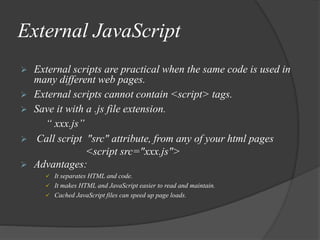 External JavaScript
 External scripts are practical when the same code is used in
many different web pages.
 External scripts cannot contain <script> tags.
 Save it with a .js file extension.
“ xxx.js”
 Call script "src" attribute, from any of your html pages
<script src="xxx.js">
 Advantages:
 It separates HTML and code.
 It makes HTML and JavaScript easier to read and maintain.
 Cached JavaScript files can speed up page loads.
 