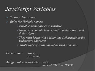 JavaScript Variables
 To store data values
 Rules for Variable names:
Variable names are case sensitive
Names can contain letters, digits, underscores, and
dollar signs
They must begin with a letter ,the $ character or the
underscore character
JavaScript keywords cannot be used as names
Declaration: var x;
var name;
Assign value to variable: x=5;
name=“FTD” or ‘FTD’;
 
