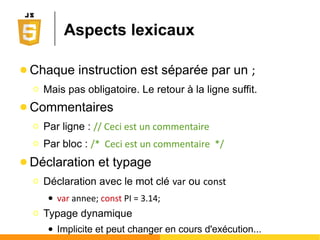 Les alternatives à JavaScript
● Le concurrent déchu : VB Script (Microsoft)
Ο Utilisé à l'époque de l'hégémonie d'Internet Explorer.
N'est interprété que par ce dernier.
● Les ersatz compilés en JavaScript
Ο DART(Google), Script#, CoffeeScript, JSX, JavaScript
Harmony, TypeScript (Microsoft), ...
● Le prétendant sérieux : DART (Google)
Ο Actuellement compilé en JavaScript mais vise à terme à
supplanter JavaScript
Ο Chrome sera logiquement le 1er
navigateur à supporter
nativement des scripts DART
 