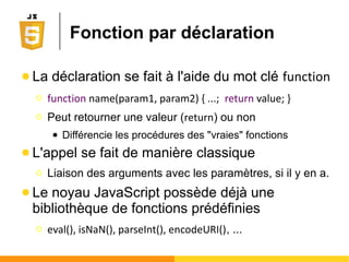Structures de contrôles
● Condition
Ο if (expr) { ... } else { ... }
● Boucle
Ο while (expr) { ... }
Ο do { ... } while (expr);
● Sélection
Ο switch(expr) { case n:...}
● Itération
Ο for (expr1; expr2; expr3) { ... }
Ο for (value in object) { ... }
Ο for each (key in object) { ... }
● Enchaînement
Ο with(object) { key1...}
 