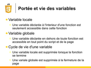 Opérateurs arithmétiques
● Opérateurs binaires
● Opérateurs unaires
Symbole Fonction Champs d'application
+ addition entiers ou réels
+ concaténation chaînes de caractères
- soustraction entiers ou réels
* multiplication entiers ou réels
/ division réelle (jamais entière) entiers ou réels
% reste de la division entière entiers
Symbole Fonction Champs d'application
+ plus entiers ou réels
- moins entiers ou réels
++ pré- ou post-incrémentation entiers ou réels
-- pré- ou post-décrémentation entiers ou réels
 