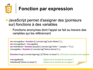 Fonction par déclaration
● La déclaration se fait à l'aide du mot clé function
Ο function name(param1, param2) { ...; return value; }
Ο Peut retourner une valeur (return) ou non
● Différencie les procédures des "vraies" fonctions
● L'appel se fait de manière classique
Ο Liaison des arguments avec les paramètres, si il y en a.
● Le noyau JavaScript possède déjà une
bibliothèque de fonctions prédéfinies
Ο eval(), isNaN(), parseInt(), encodeURI(), ...
 