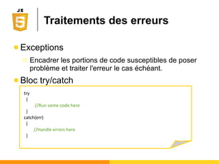Portée et vie des variables
● Variable locale
Ο Une variable déclarée à l'interieur d'une fonction est
seulement accessible dans cette fonction
● Variable globale
Ο Une variable déclarée en dehors de toute fonction est
accessible en tout point du script et de la page
● Cycle de vie d'une variable
Ο Une variable locale est supprimée lorsque la fonction
se termine
Ο Une variale globale est supprimée à la fermeture de la
page
 
