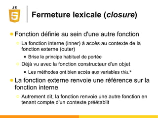 var p1=new Object();
p1.firstname="John";
p1.age=50;
p1.toString = function() { return (this.firstname + ' a ' + this.age + ' ans'); }
console.log(p1.toString()); //affichera 'John a 50 ans'
● Création directe d'objet
● Utilisation d'un constructeur d'objet
function Person(_firstname, _age) {
this.firstname = _firstname; //this => public, private sinon
this.age = _age;
this.toString = function() { return (this.firstname + ' a ' + this.age + ' ans'); }
}
var p1 = new Person("John", 50);
console.log(p1.toString()); //affichera 'John a 50 ans'
2 façons de créer ses objets
 